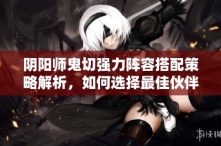 阴阳师鬼切强力阵容搭配策略解析，如何选择最佳伙伴提高战斗力
