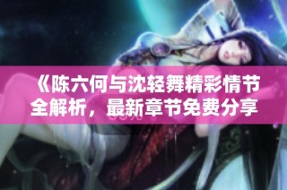 《陈六何与沈轻舞精彩情节全解析，最新章节免费分享》