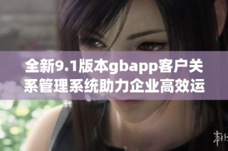 全新9.1版本gbapp客户关系管理系统助力企业高效运营