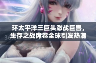 环太平洋三巨头激战巨兽，生存之战席卷全球引发热潮
