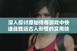 深入探讨原始传奇游戏中快速战胜远古人形怪的实用技巧与策略
