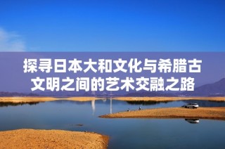 探寻日本大和文化与希腊古文明之间的艺术交融之路