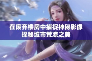 在废弃楼房中捕捉神秘影像探秘城市荒凉之美