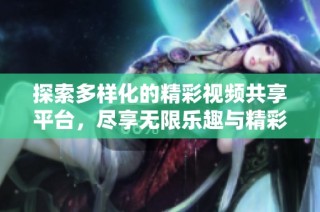 探索多样化的精彩视频共享平台，尽享无限乐趣与精彩内容