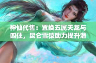 神仙代售：置换五属天龙与四住，昆仑雪猿助力提升潜力巨大