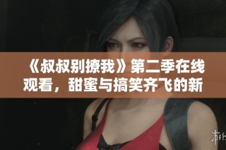 《叔叔别撩我》第二季在线观看，甜蜜与搞笑齐飞的新篇章