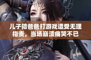 儿子陪爸爸打游戏遭受无理指责，当场崩溃痛哭不已