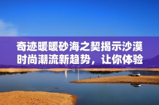 奇迹暖暖砂海之契揭示沙漠时尚潮流新趋势，让你体验全新搭配魅力