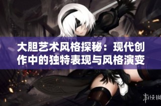 大胆艺术风格探秘：现代创作中的独特表现与风格演变