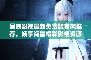 星辰影视最新免费版官网推荐，畅享海量精彩影视资源