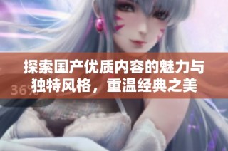 探索国产优质内容的魅力与独特风格，重温经典之美
