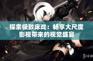 探索极致床戏：畅享大尺度影视带来的视觉盛宴