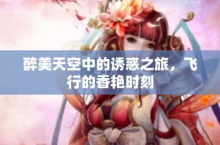 醉美天空中的诱惑之旅，飞行的香艳时刻
