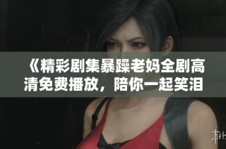 《精彩剧集暴躁老妈全剧高清免费播放，陪你一起笑泪交织》