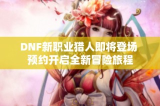DNF新职业猎人即将登场 预约开启全新冒险旅程