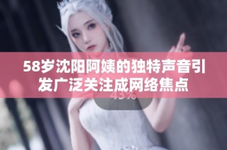 58岁沈阳阿姨的独特声音引发广泛关注成网络焦点