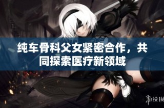 纯车骨科父女紧密合作，共同探索医疗新领域