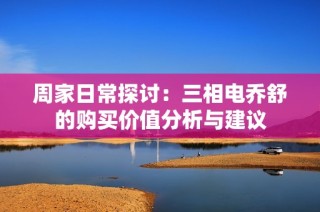 周家日常探讨：三相电乔舒的购买价值分析与建议