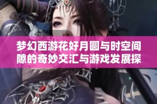 梦幻西游花好月圆与时空间隙的奇妙交汇与游戏发展探讨