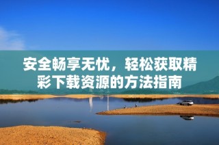 安全畅享无忧，轻松获取精彩下载资源的方法指南
