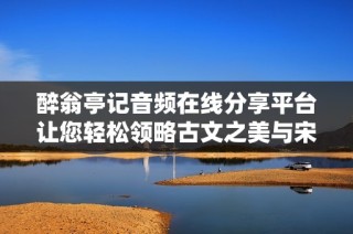 醉翁亭记音频在线分享平台让您轻松领略古文之美与宋代文学魅力