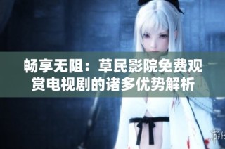 畅享无阻：草民影院免费观赏电视剧的诸多优势解析
