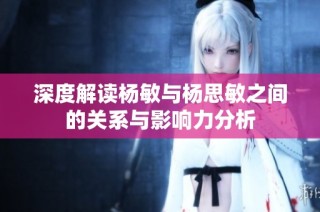 深度解读杨敏与杨思敏之间的关系与影响力分析