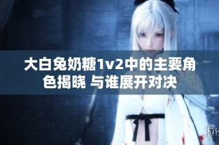大白兔奶糖1v2中的主要角色揭晓 与谁展开对决