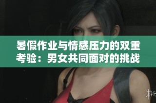 暑假作业与情感压力的双重考验：男女共同面对的挑战与体验