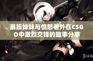 暴躁妹妹与愤怒老外在CSGO中激烈交锋的趣事分享