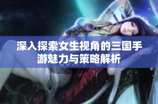 深入探索女生视角的三国手游魅力与策略解析