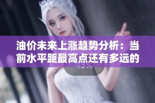油价未来上涨趋势分析：当前水平距最高点还有多远的距离与影响因素解析