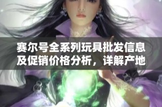 赛尔号全系列玩具批发信息及促销价格分析，详解产地货源与市场动态