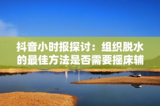 抖音小时报探讨：组织脱水的最佳方法是否需要摇床辅助手法