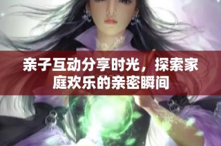 亲子互动分享时光，探索家庭欢乐的亲密瞬间