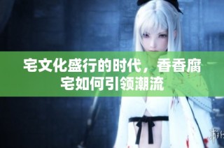 宅文化盛行的时代，香香腐宅如何引领潮流