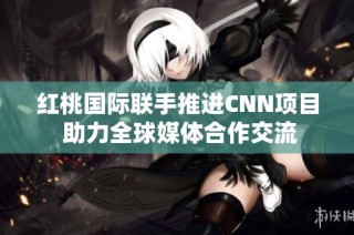 红桃国际联手推进CNN项目 助力全球媒体合作交流