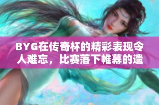 BYG在传奇杯的精彩表现令人难忘，比赛落下帷幕的遗憾时刻