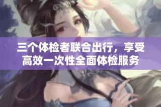 三个体检者联合出行，享受高效一次性全面体检服务