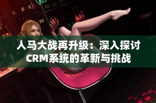 人马大战再升级：深入探讨CRM系统的革新与挑战