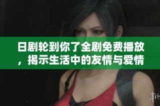 日剧轮到你了全剧免费播放，揭示生活中的友情与爱情的挑战