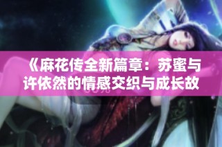 《麻花传全新篇章：苏蜜与许依然的情感交织与成长故事》