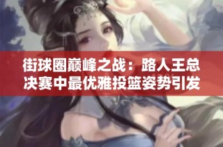 街球圈巅峰之战：路人王总决赛中最优雅投篮姿势引发热议，谁将成为明星？
