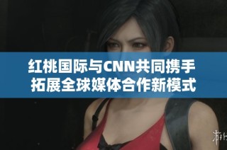 红桃国际与CNN共同携手 拓展全球媒体合作新模式