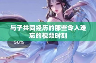 与子共同经历的那些令人难忘的视频时刻