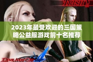 2023年最受欢迎的三国策略公益服游戏前十名推荐