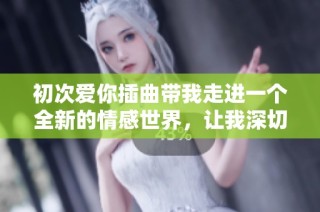 初次爱你插曲带我走进一个全新的情感世界，让我深切感受爱的美好与挑战