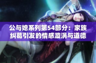 公与媳系列第54部分：家族纠葛引发的情感漩涡与道德抉择