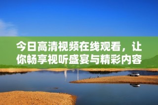 今日高清视频在线观看，让你畅享视听盛宴与精彩内容