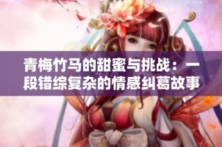 青梅竹马的甜蜜与挑战：一段错综复杂的情感纠葛故事